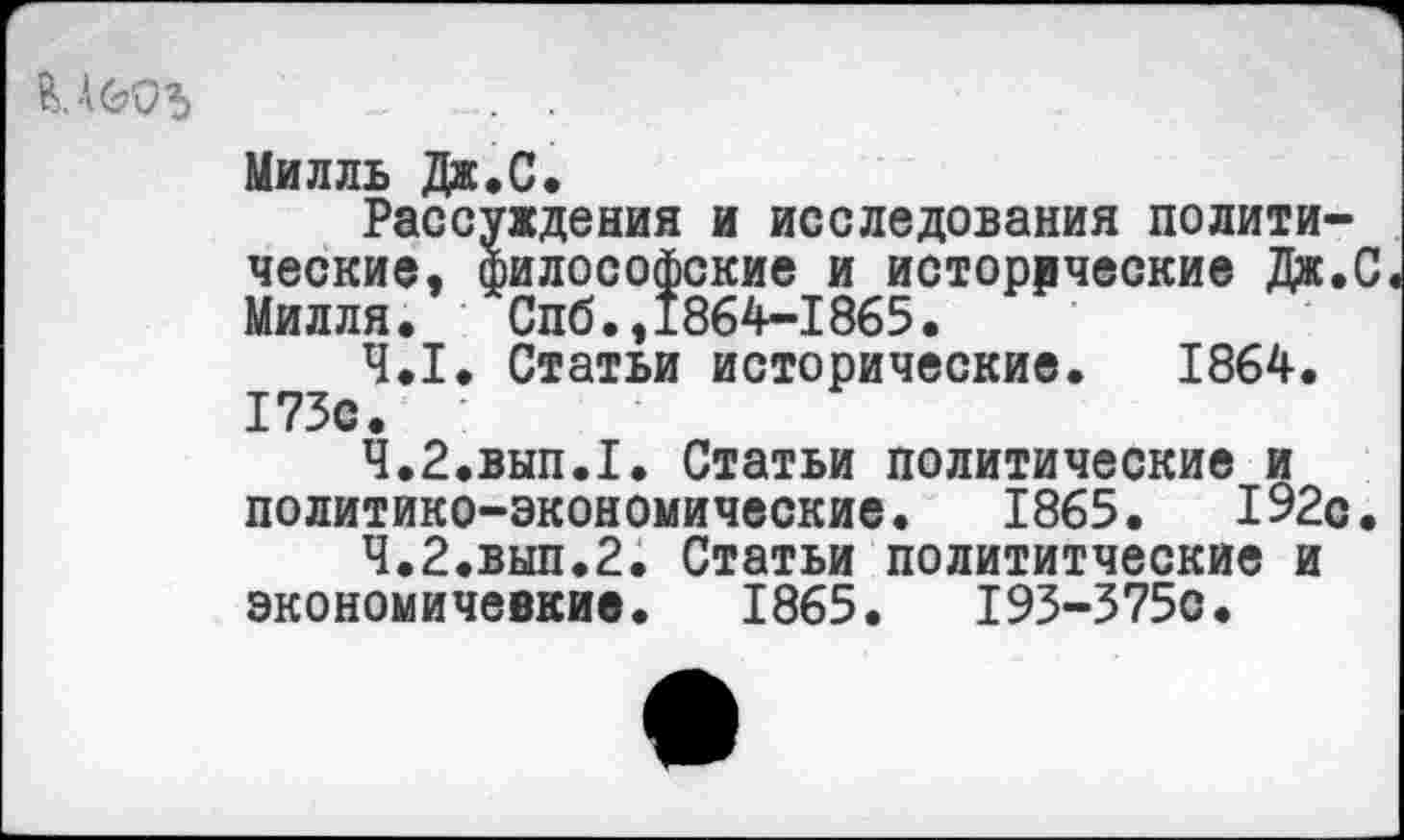 ﻿В. АООЗ
Милль Дж.С.
Рассуждения и исследования политические, философские и исторические Дж.С Милля. Спб.,1864-1865.
4.1.	Статьи исторические. 1864. 173с. :
4.2.	вып.1. Статьи политические и
политико-экономические. 1865.	192с.
4.2.	ВЫП.2. Статьи полититческие и
экономичевкив. 1865.	193-3750.